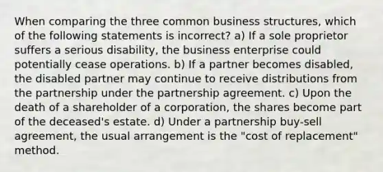 When comparing the three common business structures, which of the following statements is incorrect? a) If a sole proprietor suffers a serious disability, the business enterprise could potentially cease operations. b) If a partner becomes disabled, the disabled partner may continue to receive distributions from the partnership under the partnership agreement. c) Upon the death of a shareholder of a corporation, the shares become part of the deceased's estate. d) Under a partnership buy-sell agreement, the usual arrangement is the "cost of replacement" method.