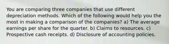 You are comparing three companies that use different depreciation methods. Which of the following would help you the most in making a comparison of the companies? a) The average earnings per share for the quarter. b) Claims to resources. c) Prospective cash receipts. d) Disclosure of accounting policies.