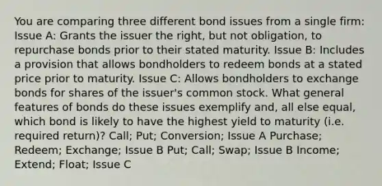 You are comparing three different bond issues from a single firm: Issue A: Grants the issuer the right, but not obligation, to repurchase bonds prior to their stated maturity. Issue B: Includes a provision that allows bondholders to redeem bonds at a stated price prior to maturity. Issue C: Allows bondholders to exchange bonds for shares of the issuer's common stock. What general features of bonds do these issues exemplify and, all else equal, which bond is likely to have the highest yield to maturity (i.e. required return)? Call; Put; Conversion; Issue A Purchase; Redeem; Exchange; Issue B Put; Call; Swap; Issue B Income; Extend; Float; Issue C