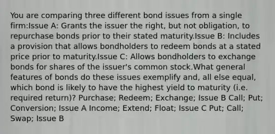 You are comparing three different bond issues from a single firm:Issue A: Grants the issuer the right, but not obligation, to repurchase bonds prior to their stated maturity.Issue B: Includes a provision that allows bondholders to redeem bonds at a stated price prior to maturity.Issue C: Allows bondholders to exchange bonds for shares of the issuer's common stock.What general features of bonds do these issues exemplify and, all else equal, which bond is likely to have the highest yield to maturity (i.e. required return)? Purchase; Redeem; Exchange; Issue B Call; Put; Conversion; Issue A Income; Extend; Float; Issue C Put; Call; Swap; Issue B