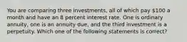 You are comparing three investments, all of which pay 100 a month and have an 8 percent interest rate. One is ordinary annuity, one is an annuity due, and the third investment is a perpetuity. Which one of the following statements is correct?