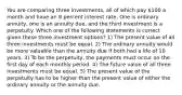 You are comparing three investments, all of which pay 100 a month and have an 8 percent interest rate. One is ordinary annuity, one is an annuity due, and the third investment is a perpetuity. Which one of the following statements is correct given these three investment options? 1) The present value of all three investments must be equal. 2) The ordinary annuity would be more valuable than the annuity due if both had a life of 10 years. 3) To be the perpetuity, the payments must occur on the first day of each monthly period. 4) The future value of all three investments must be equal. 5) The present value of the perpetuity has to be higher than the present value of either the ordinary annuity or the annuity due.