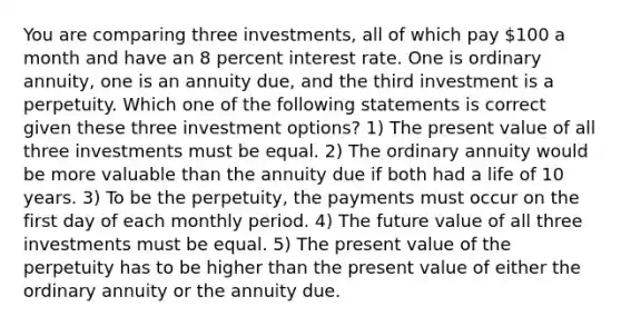 You are comparing three investments, all of which pay 100 a month and have an 8 percent interest rate. One is ordinary annuity, one is an annuity due, and the third investment is a perpetuity. Which one of the following statements is correct given these three investment options? 1) The present value of all three investments must be equal. 2) The ordinary annuity would be more valuable than the annuity due if both had a life of 10 years. 3) To be the perpetuity, the payments must occur on the first day of each monthly period. 4) The future value of all three investments must be equal. 5) The present value of the perpetuity has to be higher than the present value of either the ordinary annuity or the annuity due.