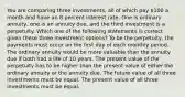 You are comparing three investments, all of which pay 100 a month and have an 8 percent interest rate. One is ordinary annuity, one is an annuity due, and the third investment is a perpetuity. Which one of the following statements is correct given these three investment options? To be the perpetuity, the payments must occur on the first day of each monthly period. The ordinary annuity would be more valuable than the annuity due if both had a life of 10 years. The present value of the perpetuity has to be higher than the present value of either the ordinary annuity or the annuity due. The future value of all three investments must be equal. The present value of all three investments must be equal.