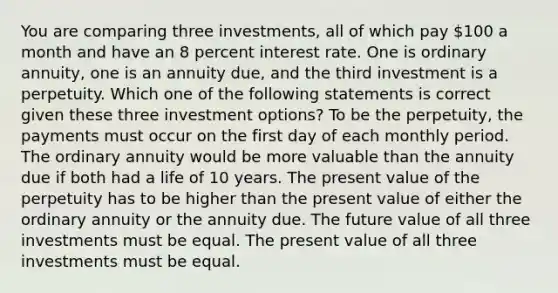 You are comparing three investments, all of which pay 100 a month and have an 8 percent interest rate. One is ordinary annuity, one is an annuity due, and the third investment is a perpetuity. Which one of the following statements is correct given these three investment options? To be the perpetuity, the payments must occur on the first day of each monthly period. The ordinary annuity would be more valuable than the annuity due if both had a life of 10 years. The present value of the perpetuity has to be higher than the present value of either the ordinary annuity or the annuity due. The future value of all three investments must be equal. The present value of all three investments must be equal.