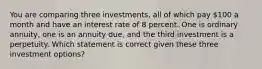 You are comparing three investments, all of which pay 100 a month and have an interest rate of 8 percent. One is ordinary annuity, one is an annuity due, and the third investment is a perpetuity. Which statement is correct given these three investment options?