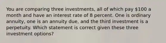 You are comparing three investments, all of which pay 100 a month and have an interest rate of 8 percent. One is ordinary annuity, one is an annuity due, and the third investment is a perpetuity. Which statement is correct given these three investment options?