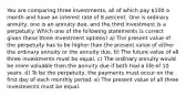 You are comparing three investments, all of which pay 100 a month and have an interest rate of 8 percent. One is ordinary annuity, one is an annuity due, and the third investment is a perpetuity. Which one of the following statements is correct given these three investment options? a) The present value of the perpetuity has to be higher than the present value of either the ordinary annuity or the annuity due. b) The future value of all three investments must be equal. c) The ordinary annuity would be more valuable than the annuity due if both had a life of 10 years. d) To be the perpetuity, the payments must occur on the first day of each monthly period. e) The present value of all three investments must be equal.