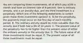 You are comparing three investments, all of which pay 100 a month and have an interest rate of 8 percent. One is ordinary annuity, one is an annuity due, and the third investment is a perpetuity. Which one of the following statements is correct given these three investment options? A. To be the perpetuity, the payments must occur on the first day of each monthly period. B. The ordinary annuity would be more valuable than the annuity due if both had a life of 10 years. C. The present value of the perpetuity has to be higher than the present value of either the ordinary annuity or the annuity due. D. The future value of all three investments must be equal. E. The present value of all three investments must be equal.