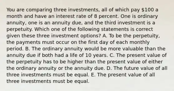 You are comparing three investments, all of which pay 100 a month and have an interest rate of 8 percent. One is ordinary annuity, one is an annuity due, and the third investment is a perpetuity. Which one of the following statements is correct given these three investment options? A. To be the perpetuity, the payments must occur on the first day of each monthly period. B. The ordinary annuity would be more valuable than the annuity due if both had a life of 10 years. C. The present value of the perpetuity has to be higher than the present value of either the ordinary annuity or the annuity due. D. The future value of all three investments must be equal. E. The present value of all three investments must be equal.