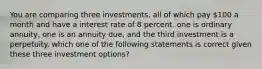 You are comparing three investments, all of which pay 100 a month and have a interest rate of 8 percent. one is ordinary annuity, one is an annuity due, and the third investment is a perpetuity. which one of the following statements is correct given these three investment options?