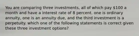 You are comparing three investments, all of which pay 100 a month and have a interest rate of 8 percent. one is ordinary annuity, one is an annuity due, and the third investment is a perpetuity. which one of the following statements is correct given these three investment options?