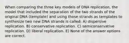 When comparing the three key models of DNA replication, the model that included the separation of the two strands of the original DNA (template) and using those strands as templates to synthesize two new DNA strands is called: A) dispersive replication. B) conservative replication. C) semiconservative replication. D) liberal replication. E) None of the answer options are correct.