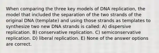 When comparing the three key models of DNA replication, the model that included the separation of the two strands of the original DNA (template) and using those strands as templates to synthesize two new DNA strands is called: A) dispersive replication. B) conservative replication. C) semiconservative replication. D) liberal replication. E) None of the answer options are correct.