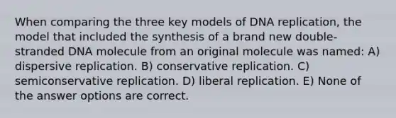 When comparing the three key models of DNA replication, the model that included the synthesis of a brand new double-stranded DNA molecule from an original molecule was named: A) dispersive replication. B) conservative replication. C) semiconservative replication. D) liberal replication. E) None of the answer options are correct.