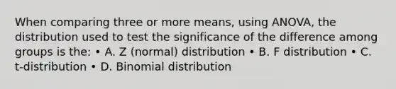 When comparing three or more means, using ANOVA, the distribution used to test the significance of the difference among groups is the: • A. Z (normal) distribution • B. F distribution • C. t-distribution • D. Binomial distribution