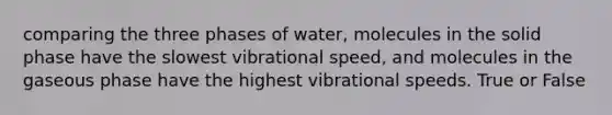 comparing the three phases of water, molecules in the solid phase have the slowest vibrational speed, and molecules in the gaseous phase have the highest vibrational speeds. True or False