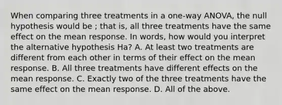 When comparing three treatments in a one-way ANOVA, the null hypothesis would be ; that is, all three treatments have the same effect on the mean response. In words, how would you interpret the alternative hypothesis Ha? A. At least two treatments are different from each other in terms of their effect on the mean response. B. All three treatments have different effects on the mean response. C. Exactly two of the three treatments have the same effect on the mean response. D. All of the above.