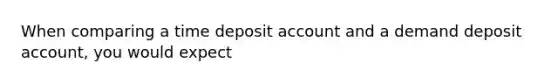 When comparing a time deposit account and a demand deposit account, you would expect