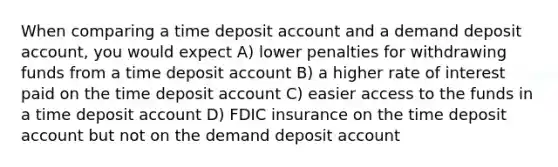 When comparing a time deposit account and a demand deposit account, you would expect A) lower penalties for withdrawing funds from a time deposit account B) a higher rate of interest paid on the time deposit account C) easier access to the funds in a time deposit account D) FDIC insurance on the time deposit account but not on the demand deposit account