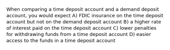 When comparing a time deposit account and a demand deposit account, you would expect A) FDIC insurance on the time deposit account but not on the demand deposit account B) a higher rate of interest paid on the time deposit account C) lower penalties for withdrawing funds from a time deposit account D) easier access to the funds in a time deposit account