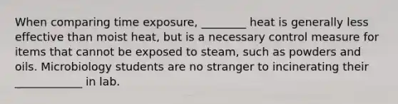 When comparing time exposure, ________ heat is generally less effective than moist heat, but is a necessary control measure for items that cannot be exposed to steam, such as powders and oils. Microbiology students are no stranger to incinerating their ____________ in lab.