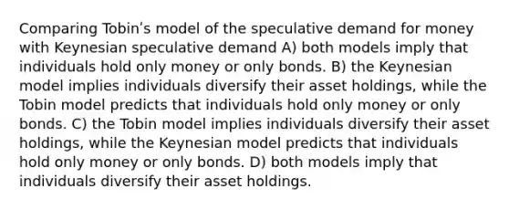 Comparing Tobinʹs model of the speculative demand for money with Keynesian speculative demand A) both models imply that individuals hold only money or only bonds. B) the Keynesian model implies individuals diversify their asset holdings, while the Tobin model predicts that individuals hold only money or only bonds. C) the Tobin model implies individuals diversify their asset holdings, while the Keynesian model predicts that individuals hold only money or only bonds. D) both models imply that individuals diversify their asset holdings.