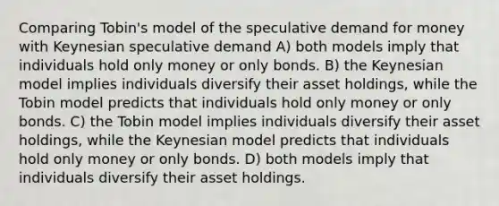 Comparing Tobin's model of the speculative demand for money with Keynesian speculative demand A) both models imply that individuals hold only money or only bonds. B) the Keynesian model implies individuals diversify their asset holdings, while the Tobin model predicts that individuals hold only money or only bonds. C) the Tobin model implies individuals diversify their asset holdings, while the Keynesian model predicts that individuals hold only money or only bonds. D) both models imply that individuals diversify their asset holdings.