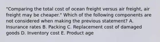 "Comparing the total cost of ocean freight versus air freight, air freight may be cheaper." Which of the following components are not considered when making the previous statement? A. Insurance rates B. Packing C. Replacement cost of damaged goods D. Inventory cost E. Product age