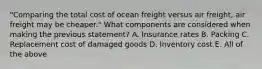 "Comparing the total cost of ocean freight versus air freight, air freight may be cheaper." What components are considered when making the previous statement? A. Insurance rates B. Packing C. Replacement cost of damaged goods D. Inventory cost E. All of the above