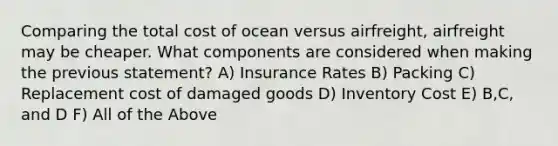 Comparing the total cost of ocean versus airfreight, airfreight may be cheaper. What components are considered when making the previous statement? A) Insurance Rates B) Packing C) Replacement cost of damaged goods D) Inventory Cost E) B,C, and D F) All of the Above