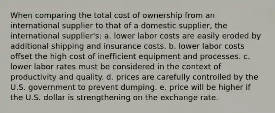 When comparing the total cost of ownership from an international supplier to that of a domestic supplier, the international supplier's: a. lower labor costs are easily eroded by additional shipping and insurance costs. b. lower labor costs offset the high cost of inefficient equipment and processes. c. lower labor rates must be considered in the context of productivity and quality. d. prices are carefully controlled by the U.S. government to prevent dumping. e. price will be higher if the U.S. dollar is strengthening on the exchange rate.