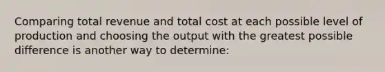 Comparing total revenue and total cost at each possible level of production and choosing the output with the greatest possible difference is another way to determine: