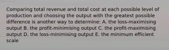 Comparing total revenue and total cost at each possible level of production and choosing the output with the greatest possible difference is another way to determine: A. the loss-maximising output B. the profit-minimising output C. the profit-maximising output D. the loss-minimising output E. the minimum efficient scale