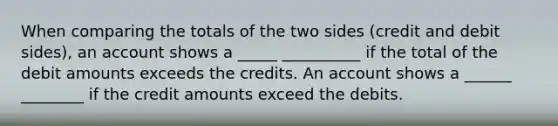 When comparing the totals of the two sides (credit and debit sides), an account shows a _____ __________ if the total of the debit amounts exceeds the credits. An account shows a ______ ________ if the credit amounts exceed the debits.