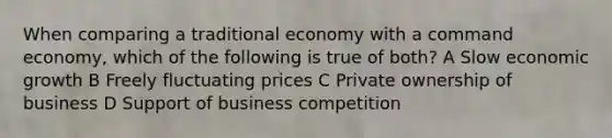 When comparing a traditional economy with a command economy, which of the following is true of both? A Slow economic growth B Freely fluctuating prices C Private ownership of business D Support of business competition