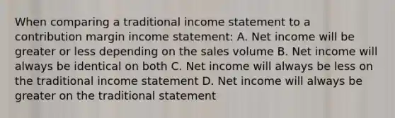 When comparing a traditional income statement to a contribution margin income statement: A. Net income will be greater or less depending on the sales volume B. Net income will always be identical on both C. Net income will always be less on the traditional income statement D. Net income will always be greater on the traditional statement