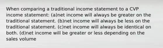 When comparing a traditional income statement to a CVP income statement: (a)net income will always be greater on the traditional statement. (b)net income will always be less on the traditional statement. (c)net income will always be identical on both. (d)net income will be greater or less depending on the sales volume