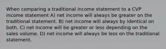 When comparing a traditional <a href='https://www.questionai.com/knowledge/kCPMsnOwdm-income-statement' class='anchor-knowledge'>income statement</a> to a CVP income statement A) net income will always be greater on the traditional statement. B) net income will always by identical on both. C) net income will be greater or less depending on the sales volume. D) net income will always be less on the traditional statement.