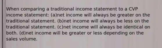 When comparing a traditional <a href='https://www.questionai.com/knowledge/kCPMsnOwdm-income-statement' class='anchor-knowledge'>income statement</a> to a CVP income statement: (a)net income will always be greater on the traditional statement. (b)net income will always be less on the traditional statement. (c)net income will always be identical on both. (d)net income will be greater or less depending on the sales volume.