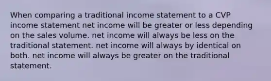 When comparing a traditional income statement to a CVP income statement net income will be greater or less depending on the sales volume. net income will always be less on the traditional statement. net income will always by identical on both. net income will always be greater on the traditional statement.