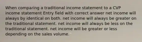 When comparing a traditional income statement to a CVP income statement Entry field with correct answer net income will always by identical on both. net income will always be greater on the traditional statement. net income will always be less on the traditional statement. net income will be greater or less depending on the sales volume.