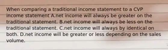 When comparing a traditional income statement to a CVP income statement A.net income will always be greater on the traditional statement. B.net income will always be less on the traditional statement. C.net income will always by identical on both. D.net income will be greater or less depending on the sales volume.