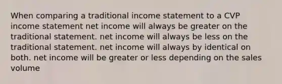 When comparing a traditional income statement to a CVP income statement net income will always be greater on the traditional statement. net income will always be less on the traditional statement. net income will always by identical on both. net income will be greater or less depending on the sales volume