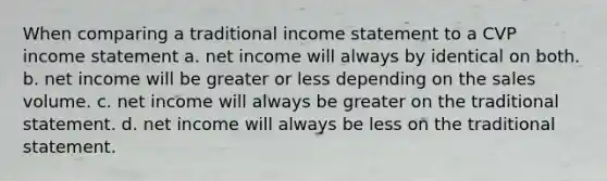 When comparing a traditional income statement to a CVP income statement a. net income will always by identical on both. b. net income will be greater or less depending on the sales volume. c. net income will always be greater on the traditional statement. d. net income will always be less on the traditional statement.