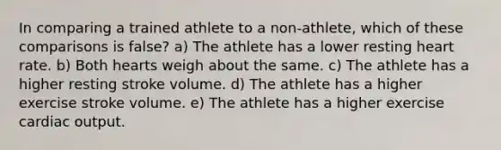 In comparing a trained athlete to a non-athlete, which of these comparisons is false? a) The athlete has a lower resting heart rate. b) Both hearts weigh about the same. c) The athlete has a higher resting stroke volume. d) The athlete has a higher exercise stroke volume. e) The athlete has a higher exercise <a href='https://www.questionai.com/knowledge/kyxUJGvw35-cardiac-output' class='anchor-knowledge'>cardiac output</a>.