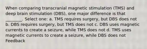 When comparing transcranial magnetic stimulation (TMS) and deep brain stimulation (DBS), one major difference is that ________. Select one: a. TMS requires surgery, but DBS does not b. DBS requires surgery, but TMS does not c. DBS uses magnetic currents to create a seizure, while TMS does not d. TMS uses magnetic currents to create a seizure, while DBS does not Feedback