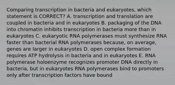 Comparing transcription in bacteria and eukaryotes, which statement is CORRECT? A. <a href='https://www.questionai.com/knowledge/kWsjwWywkN-transcription-and-translation' class='anchor-knowledge'>transcription and translation</a> are coupled in bacteria and in eukaryotes B. packaging of the DNA into chromatin inhibits transcription in bacteria more than in eukaryotes C. eukaryotic RNA polymerases must synthesize RNA faster than bacterial RNA polymerases because, on average, genes are larger in eukaryotes D. open complex formation requires ATP hydrolysis in bacteria and in eukaryotes E. RNA polymerase holoenzyme recognizes promoter DNA directly in bacteria, but in eukaryotes RNA polymerases bind to promoters only after transcription factors have bound