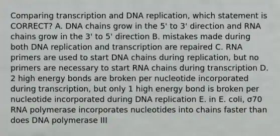 Comparing transcription and DNA replication, which statement is CORRECT? A. DNA chains grow in the 5' to 3' direction and RNA chains grow in the 3' to 5' direction B. mistakes made during both DNA replication and transcription are repaired C. RNA primers are used to start DNA chains during replication, but no primers are necessary to start RNA chains during transcription D. 2 high energy bonds are broken per nucleotide incorporated during transcription, but only 1 high energy bond is broken per nucleotide incorporated during DNA replication E. in E. coli, σ70 RNA polymerase incorporates nucleotides into chains faster than does DNA polymerase III