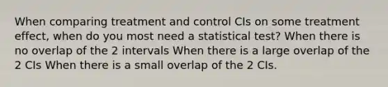 When comparing treatment and control CIs on some treatment effect, when do you most need a statistical test? When there is no overlap of the 2 intervals When there is a large overlap of the 2 CIs When there is a small overlap of the 2 CIs.